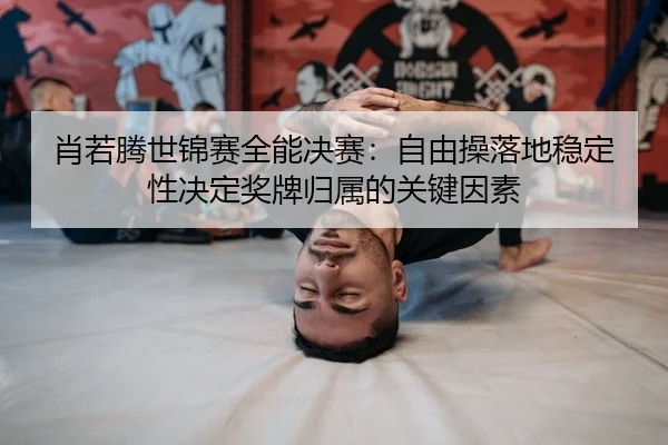 肖若腾世锦赛全能决赛：自由操落地稳定性决定奖牌归属的关键因素