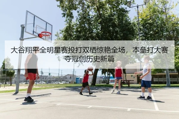 大谷翔平全明星赛投打双栖惊艳全场，本垒打大赛夺冠创历史新篇